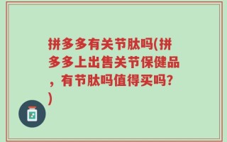 拼多多有关节肽吗(拼多多上出售关节保健品，有节肽吗值得买吗？)