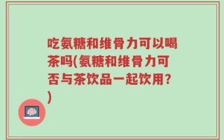 吃氨糖和维骨力可以喝茶吗(氨糖和维骨力可否与茶饮品一起饮用？)