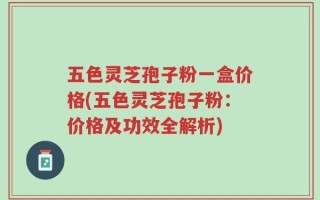 五色灵芝孢子粉一盒价格(五色灵芝孢子粉：价格及功效全解析)