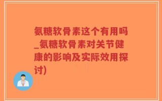 氨糖软骨素这个有用吗_氨糖软骨素对关节健康的影响及实际效用探讨)