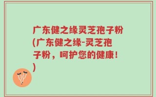 广东健之缘灵芝孢子粉(广东健之缘-灵芝孢子粉，呵护您的健康！)
