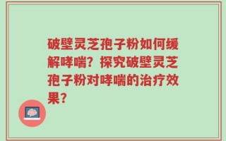 破壁灵芝孢子粉如何缓解哮喘？探究破壁灵芝孢子粉对哮喘的治疗效果？