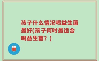 孩子什么情况喝益生菌最好(孩子何时最适合喝益生菌？)