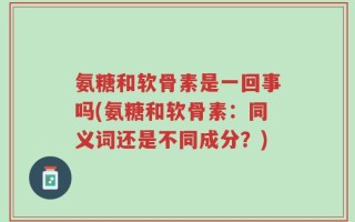 氨糖和软骨素是一回事吗(氨糖和软骨素：同义词还是不同成分？)