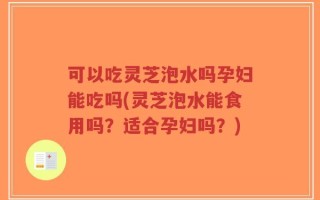 可以吃灵芝泡水吗孕妇能吃吗(灵芝泡水能食用吗？适合孕妇吗？)