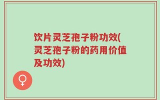 饮片灵芝孢子粉功效(灵芝孢子粉的药用价值及功效)