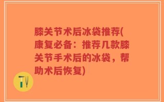 膝关节术后冰袋推荐(康复必备：推荐几款膝关节手术后的冰袋，帮助术后恢复)