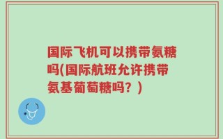 国际飞机可以携带氨糖吗(国际航班允许携带氨基葡萄糖吗？)