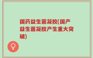 国药益生菌凝胶(国产益生菌凝胶产生重大突破)