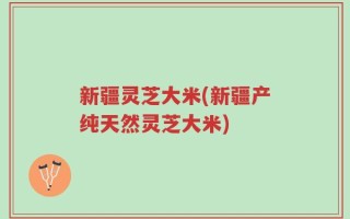 新疆灵芝大米(新疆产纯天然灵芝大米)