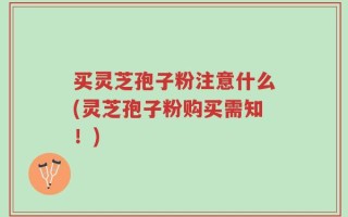 买灵芝孢子粉注意什么(灵芝孢子粉购买需知！)