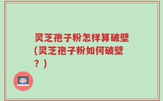 灵芝孢子粉怎样算破壁(灵芝孢子粉如何破壁？)
