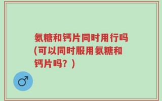 氨糖和钙片同时用行吗(可以同时服用氨糖和钙片吗？)