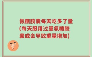 氨糖胶囊每天吃多了量(每天服用过量氨糖胶囊或会导致重量增加)