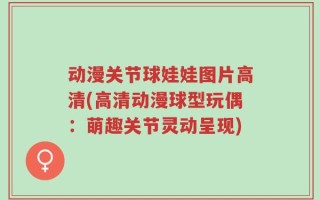 动漫关节球娃娃图片高清(高清动漫球型玩偶：萌趣关节灵动呈现)