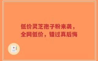 低价灵芝孢子粉来袭，全网低价，错过真后悔