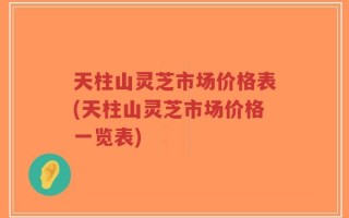 天柱山灵芝市场价格表(天柱山灵芝市场价格一览表)
