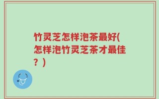 竹灵芝怎样泡茶最好(怎样泡竹灵芝茶才最佳？)