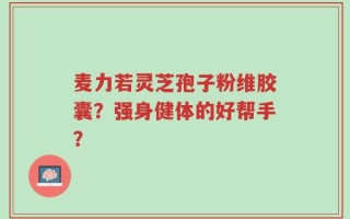 麦力若灵芝孢子粉维胶囊？强身健体的好帮手？