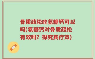 骨质疏松吃氨糖钙可以吗(氨糖钙对骨质疏松有效吗？探究其疗效)