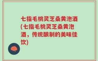 七指毛桃灵芝桑黄泡酒(七指毛桃灵芝桑黄泡酒，传统酿制的美味佳饮)