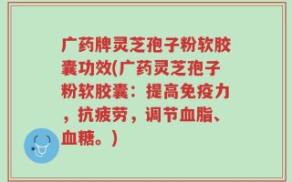 广药牌灵芝孢子粉软胶囊功效(广药灵芝孢子粉软胶囊：提高免疫力，抗疲劳，调节血脂、血糖。)