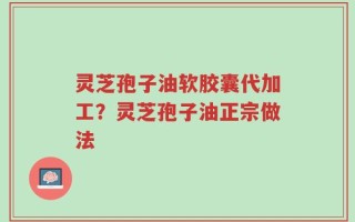灵芝孢子油软胶囊代加工？灵芝孢子油正宗做法