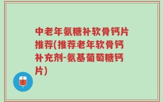 中老年氨糖补软骨钙片推荐(推荐老年软骨钙补充剂-氨基葡萄糖钙片)
