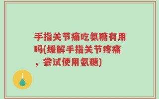 手指关节痛吃氨糖有用吗(缓解手指关节疼痛，尝试使用氨糖)