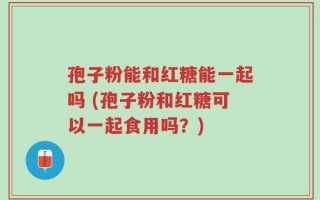 孢子粉能和红糖能一起吗 (孢子粉和红糖可以一起食用吗？)