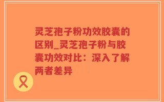 灵芝孢子粉功效胶囊的区别_灵芝孢子粉与胶囊功效对比：深入了解两者差异