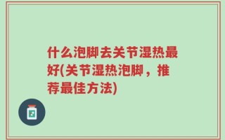什么泡脚去关节湿热最好(关节湿热泡脚，推荐最佳方法)