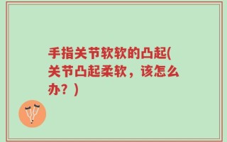 手指关节软软的凸起(关节凸起柔软，该怎么办？)