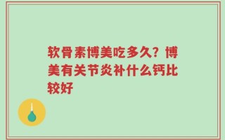 软骨素博美吃多久？博美有关节炎补什么钙比较好