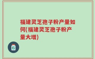 福建灵芝孢子粉产量如何(福建灵芝孢子粉产量大增)