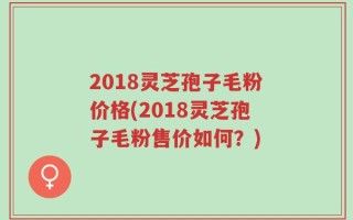 2018灵芝孢子毛粉价格(2018灵芝孢子毛粉售价如何？)