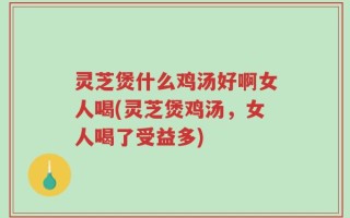 灵芝煲什么鸡汤好啊女人喝(灵芝煲鸡汤，女人喝了受益多)