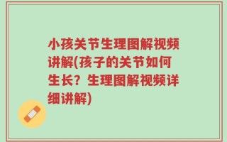 小孩关节生理图解视频讲解(孩子的关节如何生长？生理图解视频详细讲解)