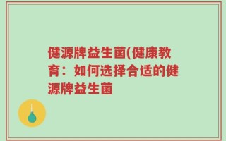 健源牌益生菌(健康教育：如何选择合适的健源牌益生菌