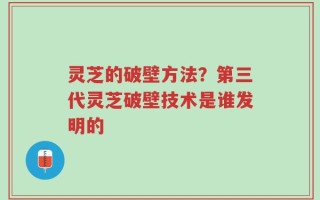 灵芝的破壁方法？第三代灵芝破壁技术是谁发明的