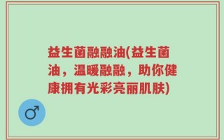 益生菌融融油(益生菌油，温暖融融，助你健康拥有光彩亮丽肌肤)