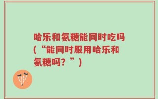 哈乐和氨糖能同时吃吗(“能同时服用哈乐和氨糖吗？”)