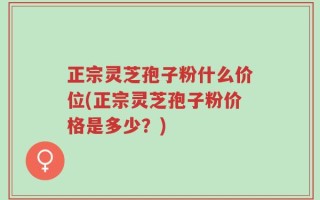 正宗灵芝孢子粉什么价位(正宗灵芝孢子粉价格是多少？)