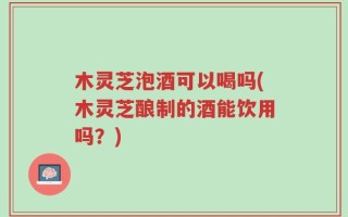木灵芝泡酒可以喝吗(木灵芝酿制的酒能饮用吗？)