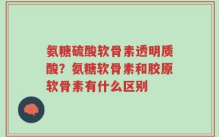 氨糖硫酸软骨素透明质酸？氨糖软骨素和胶原软骨素有什么区别