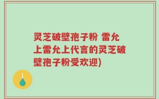 灵芝破壁孢子粉 雷允上雷允上代言的灵芝破壁孢子粉受欢迎)