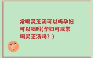 常喝灵芝汤可以吗孕妇可以喝吗(孕妇可以常喝灵芝汤吗？)