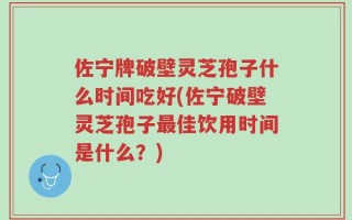 佐宁牌破壁灵芝孢子什么时间吃好(佐宁破壁灵芝孢子最佳饮用时间是什么？)