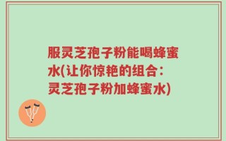 服灵芝孢子粉能喝蜂蜜水(让你惊艳的组合：灵芝孢子粉加蜂蜜水)
