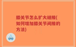 膝关节怎么扩大缝隙(如何增加膝关节间隙的方法)